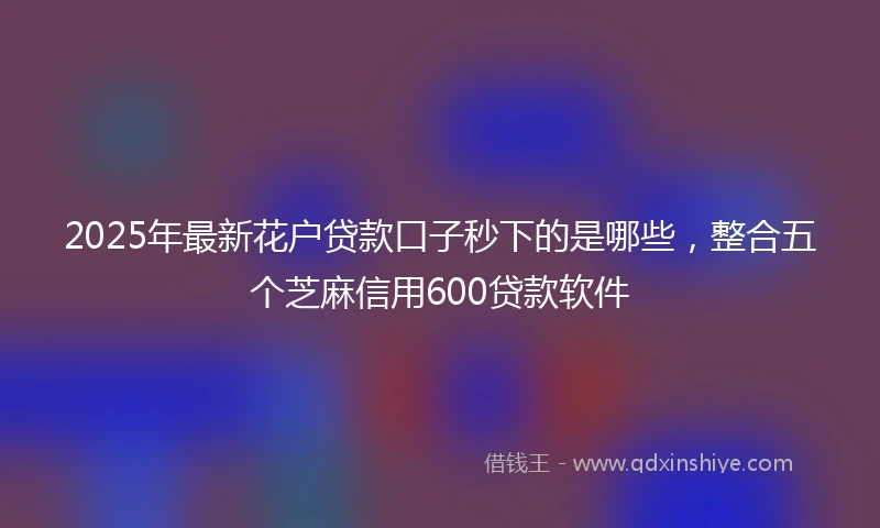 2025年最新花户贷款口子秒下的是哪些，整合五个芝麻信用600贷款软件