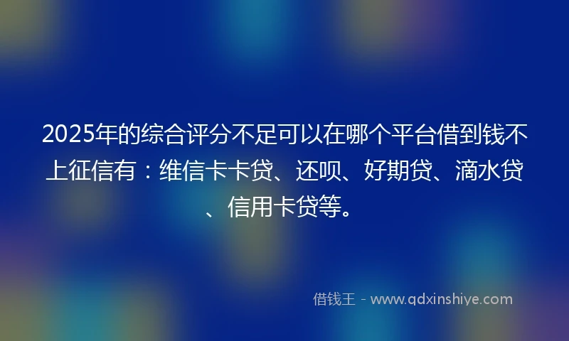 2025年的综合评分不足可以在哪个平台借到钱不上征信有：维信卡卡贷、还呗、好期贷、滴水贷、信用卡贷等。