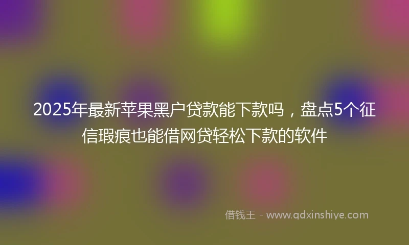 2025年最新苹果黑户贷款能下款吗，盘点5个征信瑕疵也能借网贷轻松下款的软件
