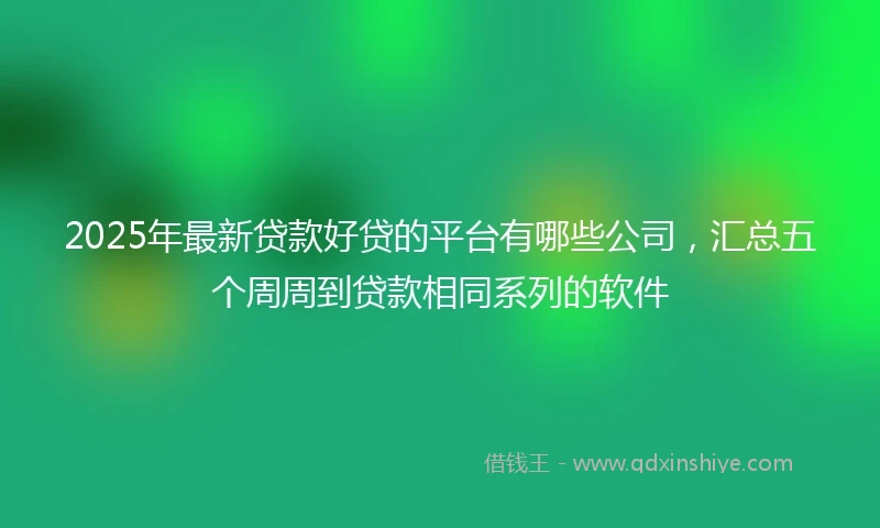 2025年最新贷款好贷的平台有哪些公司，汇总五个周周到贷款相同系列的软件