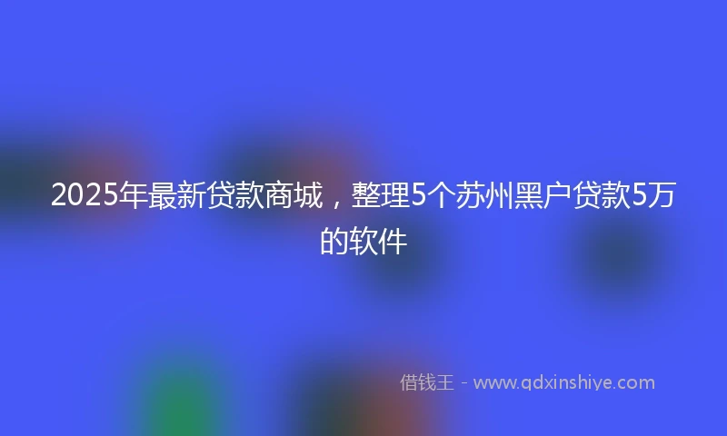2025年最新贷款商城，整理5个苏州黑户贷款5万的软件