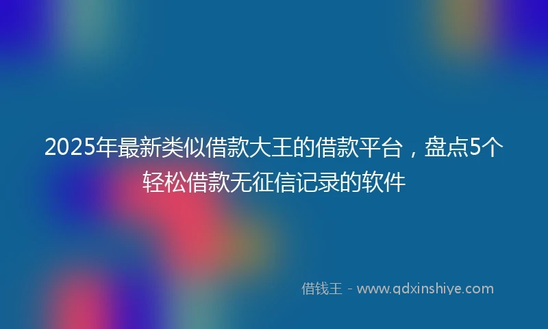 2025年最新类似借款大王的借款平台，盘点5个轻松借款无征信记录的软件