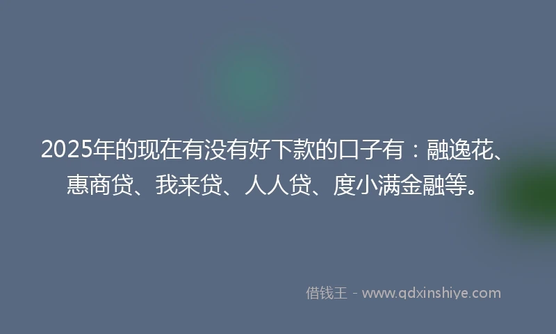 2025年的现在有没有好下款的口子有：融逸花、惠商贷、我来贷、人人贷、度小满金融等。