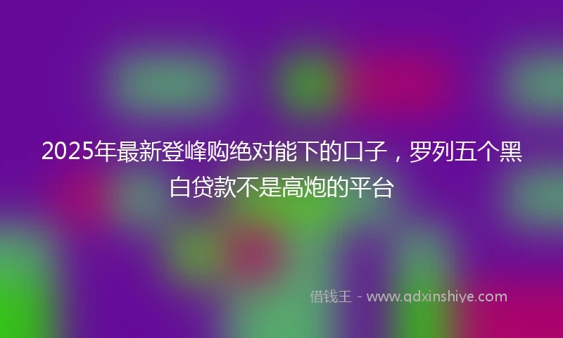 2025年最新登峰购绝对能下的口子，罗列五个黑白贷款不是高炮的平台