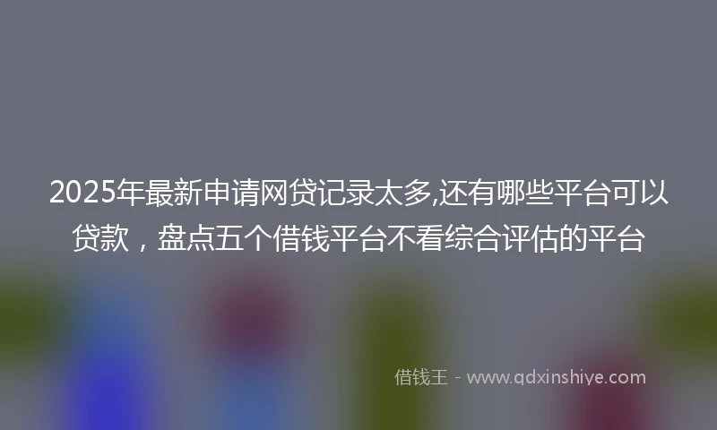 2025年最新申请网贷记录太多,还有哪些平台可以贷款，盘点五个借钱平台不看综合评估的平台