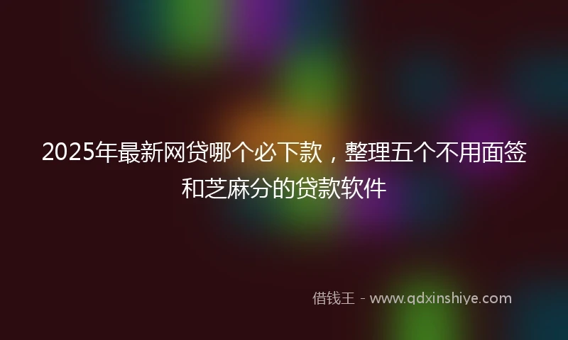 2025年最新网贷哪个必下款，整理五个不用面签和芝麻分的贷款软件