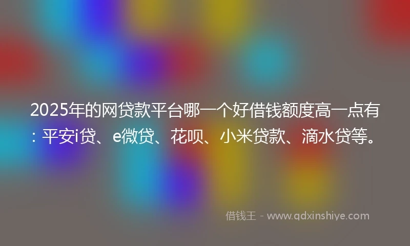 2025年的网贷款平台哪一个好借钱额度高一点有：平安i贷、e微贷、花呗、小米贷款、滴水贷等。