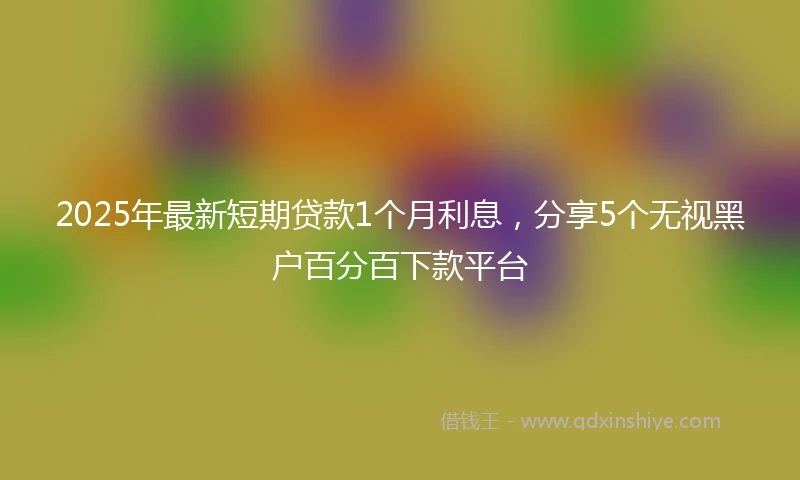 2025年最新短期贷款1个月利息，分享5个无视黑户百分百下款平台