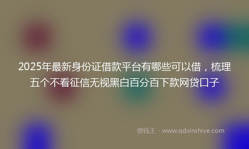2025年最新身份证借款平台有哪些可以借，梳理五个不看征信无视黑白百分百下款网贷口子