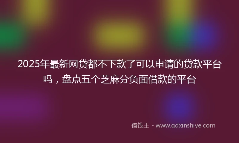 2025年最新网贷都不下款了可以申请的贷款平台吗，盘点五个芝麻分负面借款的平台