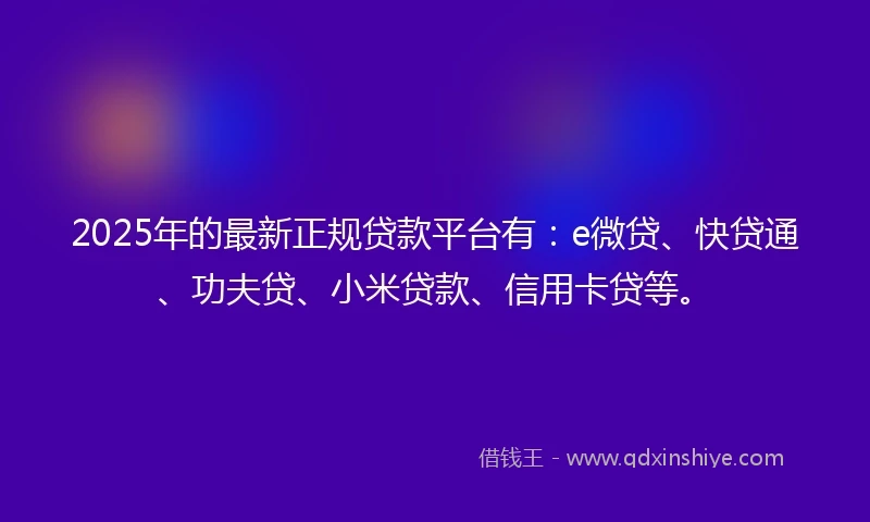 2025年的最新正规贷款平台有：e微贷、快贷通、功夫贷、小米贷款、信用卡贷等。