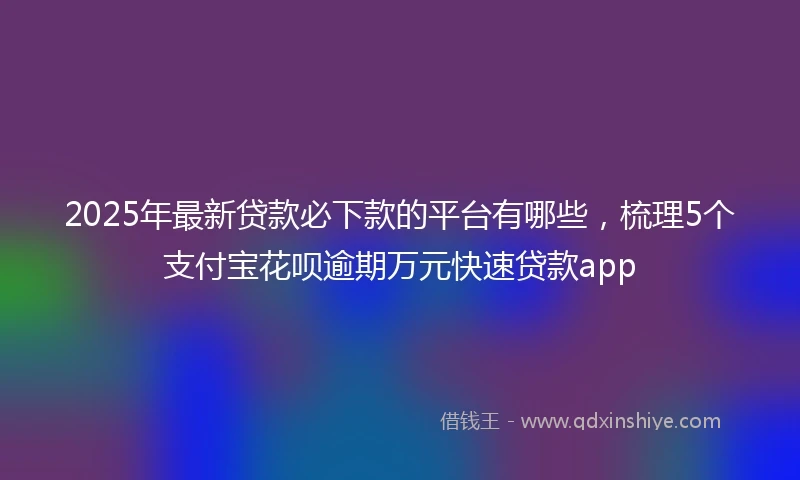 2025年最新贷款必下款的平台有哪些，梳理5个支付宝花呗逾期万元快速贷款app