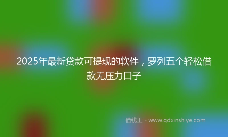2025年最新贷款可提现的软件，罗列五个轻松借款无压力口子