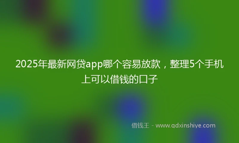2025年最新网贷app哪个容易放款，整理5个手机上可以借钱的口子