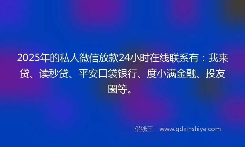 2025年的私人微信放款24小时在线联系有：我来贷、读秒贷、平安口袋银行、度小满金融、投友圈等。