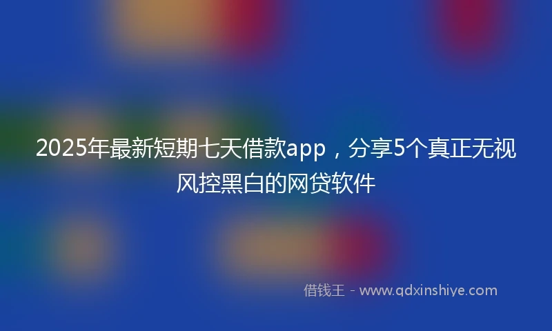 2025年最新短期七天借款app，分享5个真正无视风控黑白的网贷软件