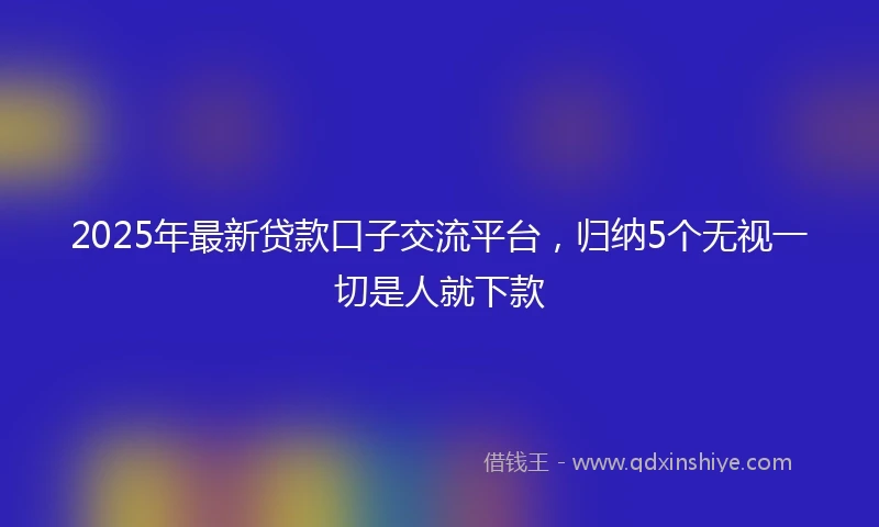 2025年最新贷款口子交流平台，归纳5个无视一切是人就下款