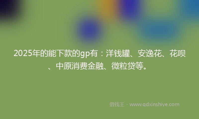2025年的能下款的gp有：洋钱罐、安逸花、花呗、中原消费金融、微粒贷等。