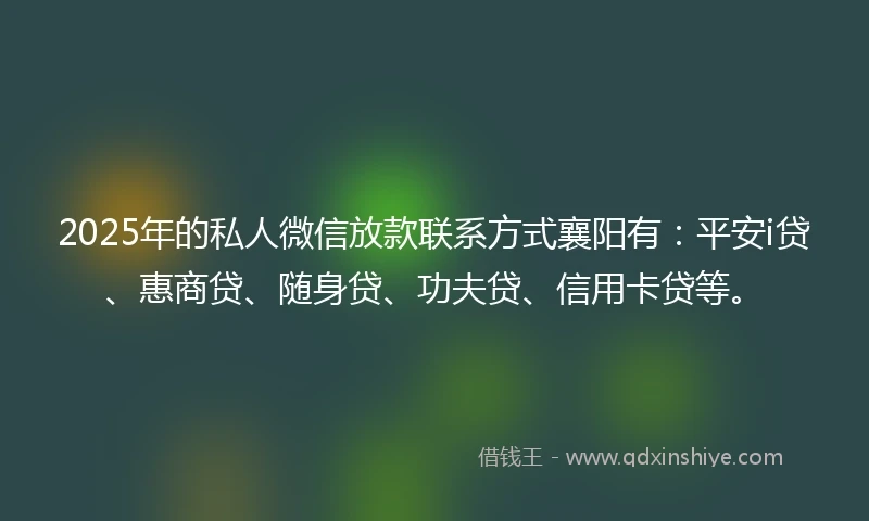 2025年的私人微信放款联系方式襄阳有：平安i贷、惠商贷、随身贷、功夫贷、信用卡贷等。