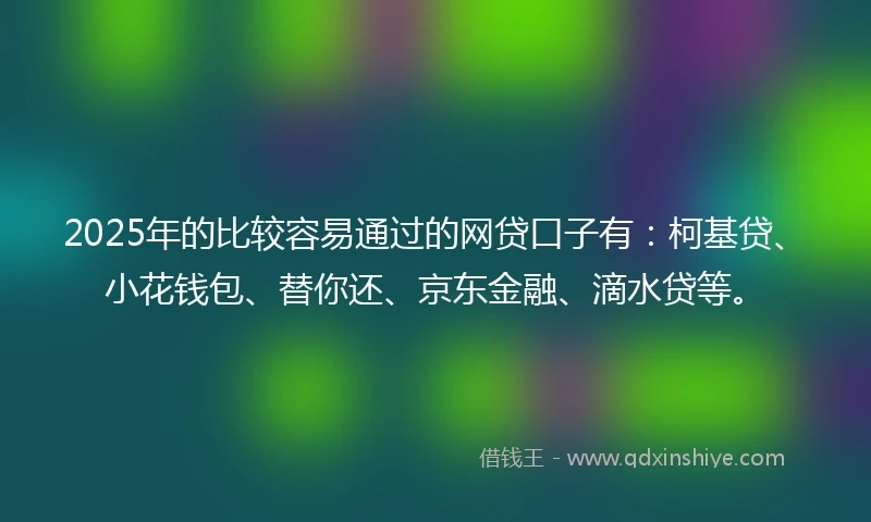2025年的比较容易通过的网贷口子有：柯基贷、小花钱包、替你还、京东金融、滴水贷等。