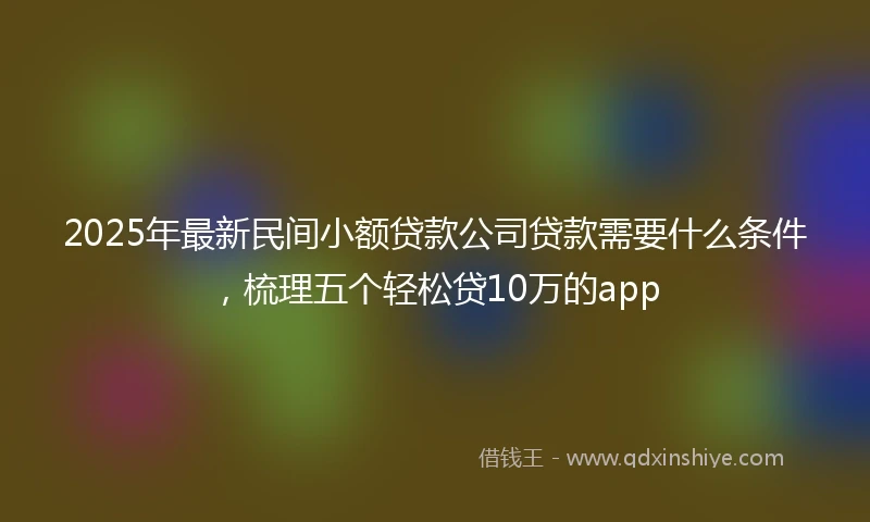 2025年最新民间小额贷款公司贷款需要什么条件，梳理五个轻松贷10万的app