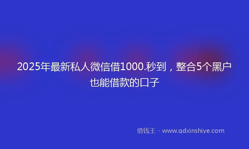2025年最新私人微信借1000.秒到，整合5个黑户也能借款的口子