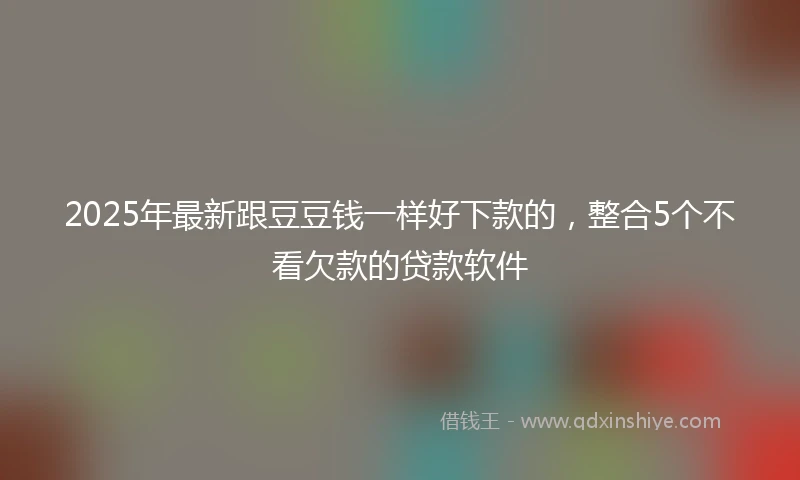 2025年最新跟豆豆钱一样好下款的，整合5个不看欠款的贷款软件