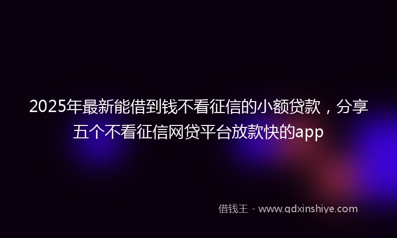 2025年最新能借到钱不看征信的小额贷款，分享五个不看征信网贷平台放款快的app