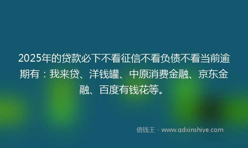 2025年的贷款必下不看征信不看负债不看当前逾期有：我来贷、洋钱罐、中原消费金融、京东金融、百度有钱花等。