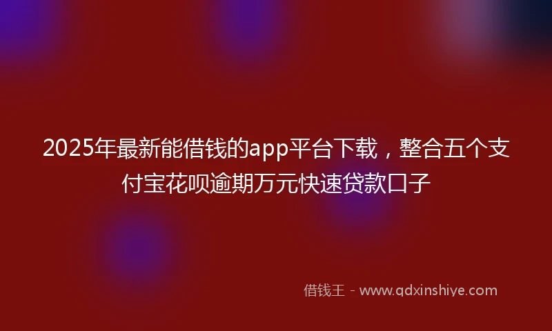 2025年最新能借钱的app平台下载，整合五个支付宝花呗逾期万元快速贷款口子