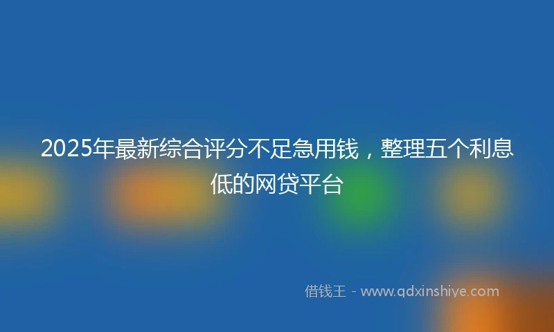 2025年最新综合评分不足急用钱，整理五个利息低的网贷平台