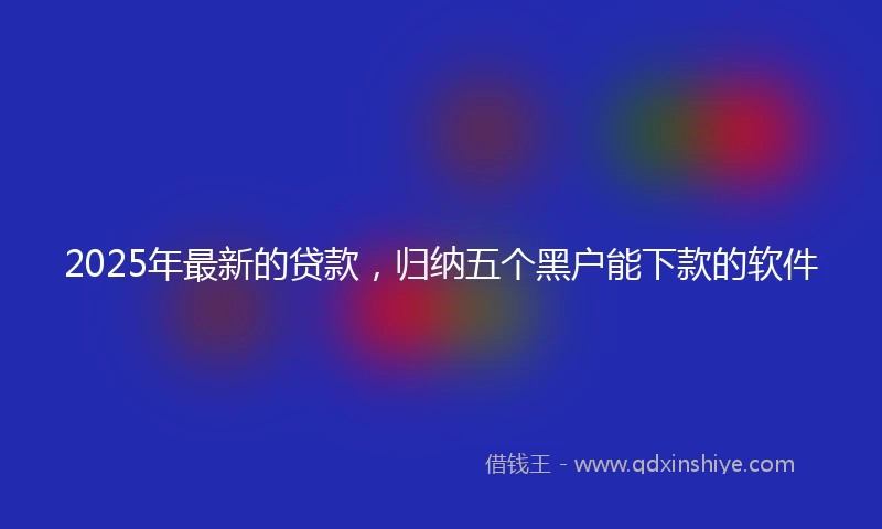 2025年最新的贷款，归纳五个黑户能下款的软件