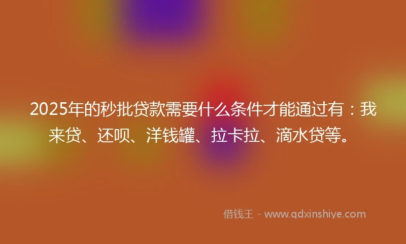 2025年的秒批贷款需要什么条件才能通过有：我来贷、还呗、洋钱罐、拉卡拉、滴水贷等。