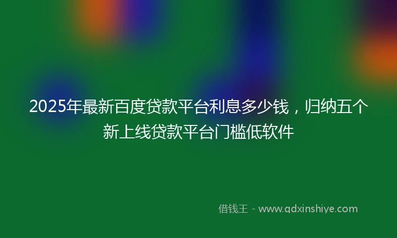 2025年最新百度贷款平台利息多少钱，归纳五个新上线贷款平台门槛低软件