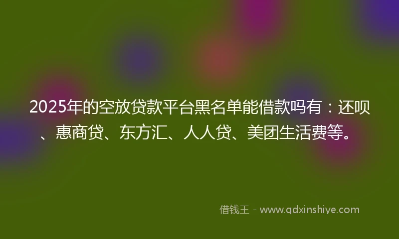 2025年的空放贷款平台黑名单能借款吗有:还呗、惠商贷、东方汇、人人贷、美团生活费等。