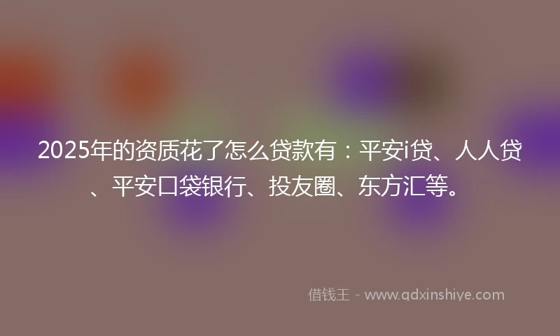 2025年的资质花了怎么贷款有：平安i贷、人人贷、平安口袋银行、投友圈、东方汇等。
