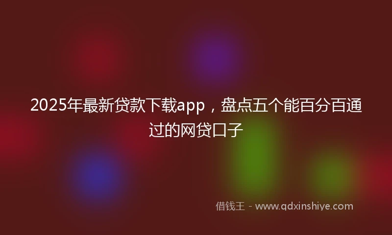 2025年最新贷款下载app，盘点五个能百分百通过的网贷口子