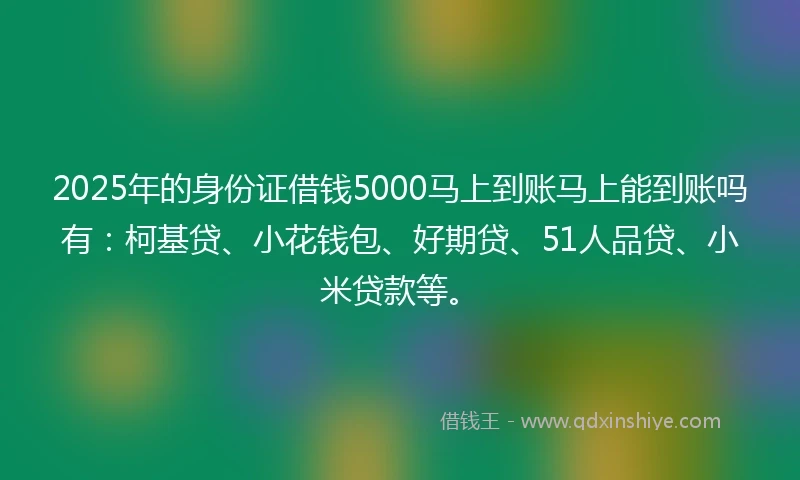 2025年的身份证借钱5000马上到账马上能到账吗有：柯基贷、小花钱包、好期贷、51人品贷、小米贷款等。