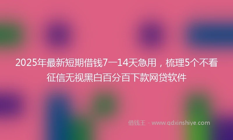 2025年最新短期借钱7一14天急用，梳理5个不看征信无视黑白百分百下款网贷软件