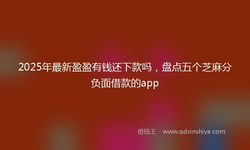 2025年最新盈盈有钱还下款吗，盘点五个芝麻分负面借款的app