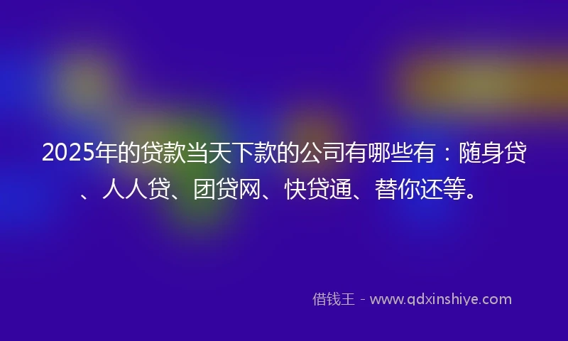 2025年的贷款当天下款的公司有哪些有:随身贷、人人贷、团贷网、快贷通、替你还等。