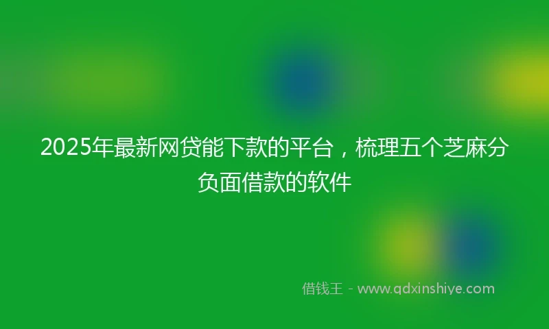 2025年最新网贷能下款的平台，梳理五个芝麻分负面借款的软件