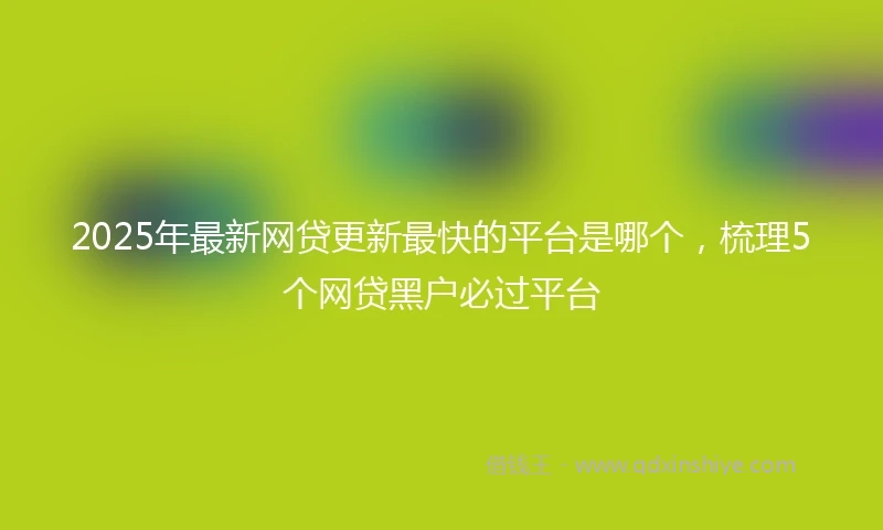 2025年最新网贷更新最快的平台是哪个，梳理5个网贷黑户必过平台