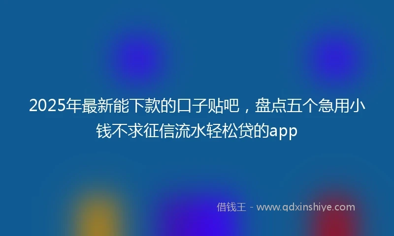 2025年最新能下款的口子贴吧，盘点五个急用小钱不求征信流水轻松贷的app