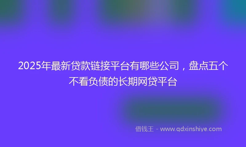 2025年最新贷款链接平台有哪些公司,盘点五个不看负债的长期网贷平台