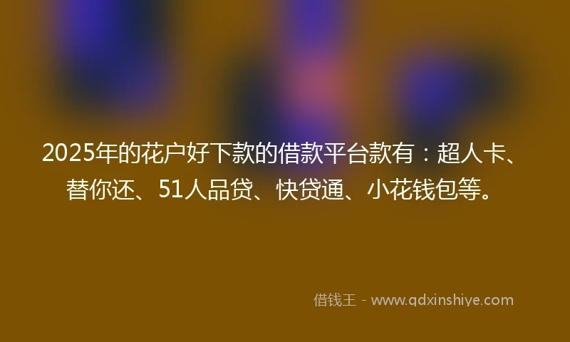 2025年的花户好下款的借款平台款有：超人卡、替你还、51人品贷、快贷通、小花钱包等。