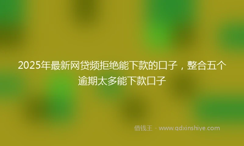 2025年最新网贷频拒绝能下款的口子，整合五个逾期太多能下款口子