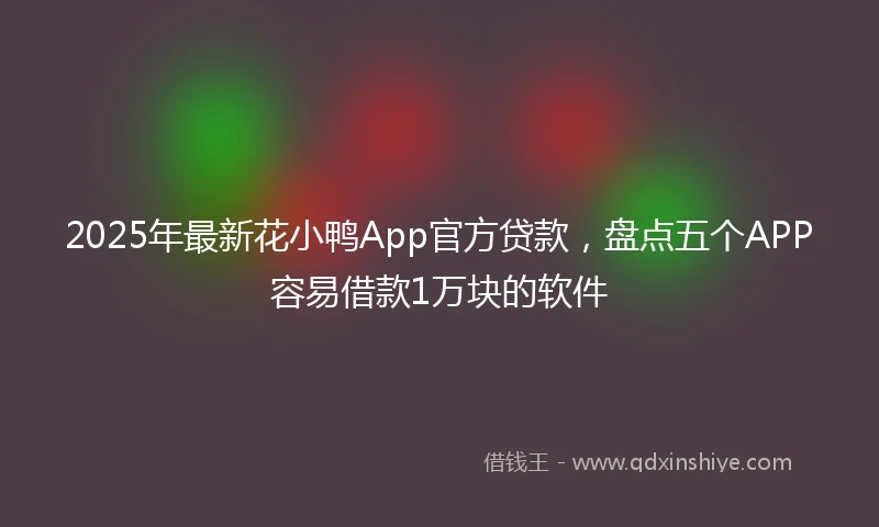 2025年最新花小鸭App官方贷款，盘点五个APP容易借款1万块的软件