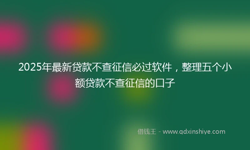 2025年最新贷款不查征信必过软件，整理五个小额贷款不查征信的口子