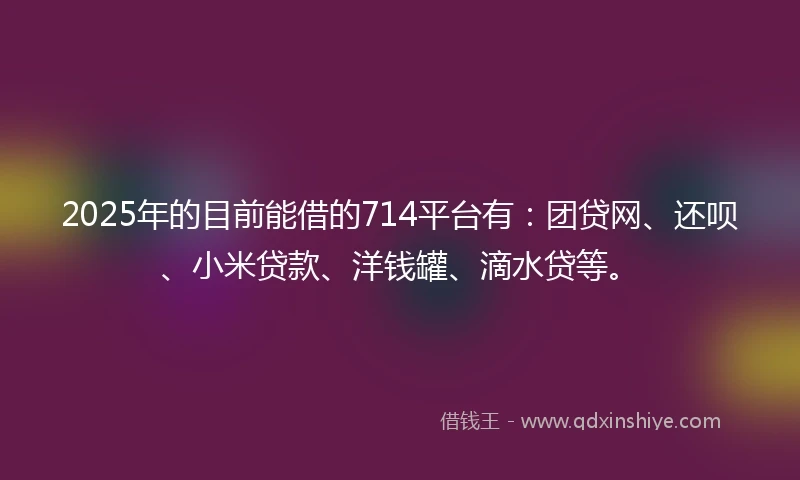 2025年的目前能借的714平台有：团贷网、还呗、小米贷款、洋钱罐、滴水贷等。